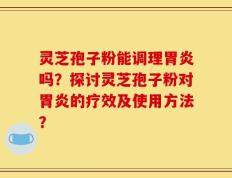 灵芝孢子粉能调理胃炎吗？探讨灵芝孢子粉对胃炎的疗效及使用方法？