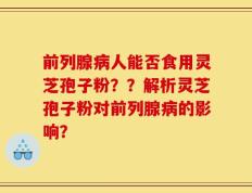 前列腺病人能否食用灵芝孢子粉？？解析灵芝孢子粉对前列腺病的影响？