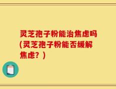 灵芝孢子粉能治焦虑吗(灵芝孢子粉能否缓解焦虑？)