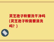 灵芝孢子粉要洗干净吗(灵芝孢子粉需要清洗吗？)