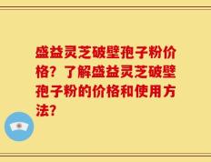 盛益灵芝破壁孢子粉价格？了解盛益灵芝破壁孢子粉的价格和使用方法？