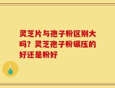 灵芝片与孢子粉区别大吗？灵芝孢子粉碾压的好还是粉好