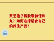 灵芝孢子粉胶囊和保和丸？如何选择适合自己的养生产品？