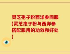 灵芝孢子粉西洋参同服(灵芝孢子粉与西洋参搭配服用的功效和好处)