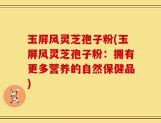 玉屏风灵芝孢子粉(玉屏风灵芝孢子粉：拥有更多营养的自然保健品)
