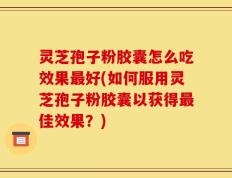 灵芝孢子粉胶囊怎么吃效果最好(如何服用灵芝孢子粉胶囊以获得最佳效果？)