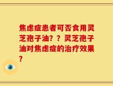 焦虑症患者可否食用灵芝孢子油？？灵芝孢子油对焦虑症的治疗效果？