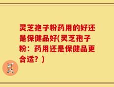 灵芝孢子粉药用的好还是保健品好(灵芝孢子粉：药用还是保健品更合适？)