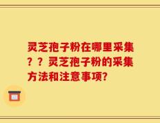 灵芝孢子粉在哪里采集？？灵芝孢子粉的采集方法和注意事项？