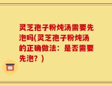 灵芝孢子粉炖汤需要先泡吗(灵芝孢子粉炖汤的正确做法：是否需要先泡？)