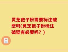 灵芝孢子粉需要标注破壁吗(灵芝孢子粉标注破壁有必要吗？)