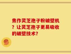 焦作灵芝孢子粉破壁机？让灵芝孢子更易吸收的破壁技术？