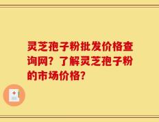 灵芝孢子粉批发价格查询网？了解灵芝孢子粉的市场价格？