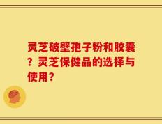 灵芝破壁孢子粉和胶囊？灵芝保健品的选择与使用？