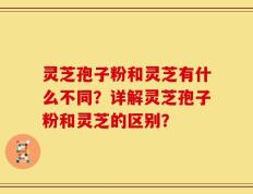 灵芝孢子粉和灵芝有什么不同？详解灵芝孢子粉和灵芝的区别？