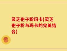 灵芝孢子粉玛卡(灵芝孢子粉与玛卡的完美结合)