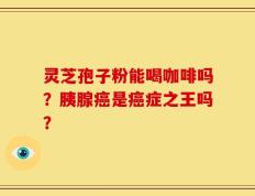 灵芝孢子粉能喝咖啡吗？胰腺癌是癌症之王吗？
