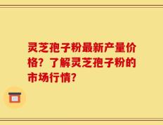 灵芝孢子粉最新产量价格？了解灵芝孢子粉的市场行情？