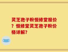 灵芝孢子粉恒修堂报价？恒修堂灵芝孢子粉价格详解？