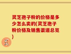 灵芝孢子粉的价格是多少怎么卖的(灵芝孢子粉价格及销售渠道总览)