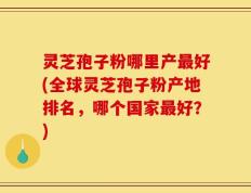 灵芝孢子粉哪里产最好(全球灵芝孢子粉产地排名，哪个国家最好？)