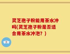 灵芝孢子粉能用茶水冲吗(灵芝孢子粉是否适合用茶水冲泡？)