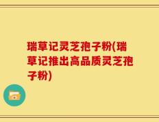 瑞草记灵芝孢子粉(瑞草记推出高品质灵芝孢子粉)