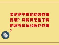 灵芝孢子粉的功效作用百度？详解灵芝孢子粉的营养价值和医疗作用？