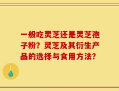 一般吃灵芝还是灵芝孢子粉？灵芝及其衍生产品的选择与食用方法？