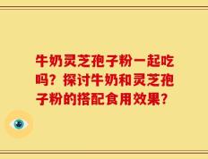 牛奶灵芝孢子粉一起吃吗？探讨牛奶和灵芝孢子粉的搭配食用效果？