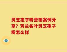 灵芝孢子粉营销案例分享？芳兰名叶灵芝孢子粉怎么样