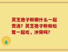 灵芝孢子粉跟什么一起煲汤？灵芝孢子粉和松茸一起吃，冲突吗？