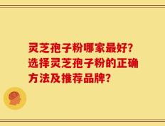 灵芝孢子粉哪家最好？选择灵芝孢子粉的正确方法及推荐品牌？