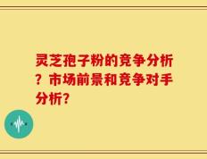 灵芝孢子粉的竞争分析？市场前景和竞争对手分析？