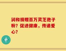 润和捐赠百万灵芝孢子粉？促进健康，传递爱心？