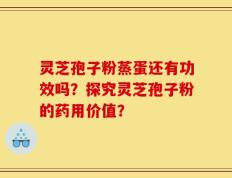 灵芝孢子粉蒸蛋还有功效吗？探究灵芝孢子粉的药用价值？