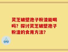 灵芝破壁孢子粉渣能喝吗？探讨灵芝破壁孢子粉渣的食用方法？