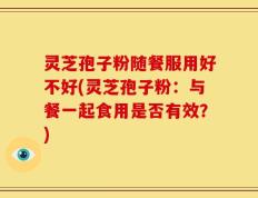 灵芝孢子粉随餐服用好不好(灵芝孢子粉：与餐一起食用是否有效？)