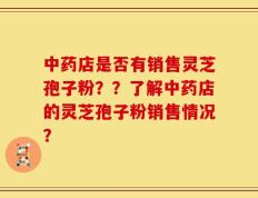 中药店是否有销售灵芝孢子粉？？了解中药店的灵芝孢子粉销售情况？