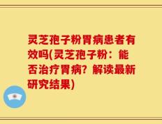 灵芝孢子粉胃病患者有效吗(灵芝孢子粉：能否治疗胃病？解读最新研究结果)