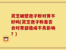灵芝破壁孢子粉对胃不好吗(灵芝孢子粉是否会对胃部造成不良影响？)