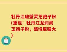 牡丹江破壁灵芝孢子粉(重组：牡丹江龙润灵芝孢子粉，破境更强大)