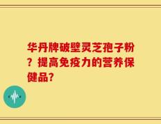 华丹牌破壁灵芝孢子粉？提高免疫力的营养保健品？