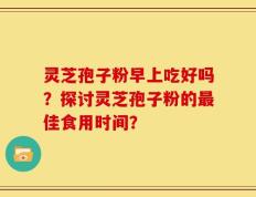 灵芝孢子粉早上吃好吗？探讨灵芝孢子粉的最佳食用时间？