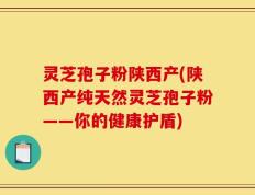 灵芝孢子粉陕西产(陕西产纯天然灵芝孢子粉——你的健康护盾)
