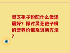 灵芝孢子粉配什么煲汤最好？探讨灵芝孢子粉的营养价值及煲汤方法？