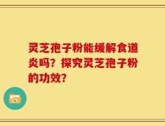灵芝孢子粉能缓解食道炎吗？探究灵芝孢子粉的功效？