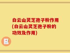 白云山灵芝孢子粉作用(白云山灵芝孢子粉的功效及作用)