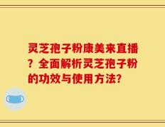 灵芝孢子粉康美来直播？全面解析灵芝孢子粉的功效与使用方法？