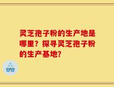 灵芝孢子粉的生产地是哪里？探寻灵芝孢子粉的生产基地？
